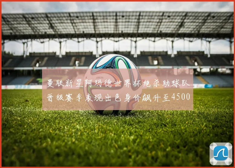 曼联新星阿玛德世界杯绝杀助球队晋级赛季表现出色身价飙升至4500万欧