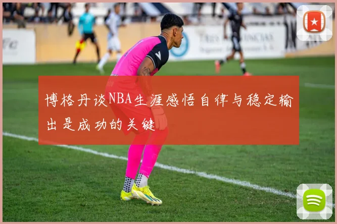 博格丹谈NBA生涯感悟自律与稳定输出是成功的关键