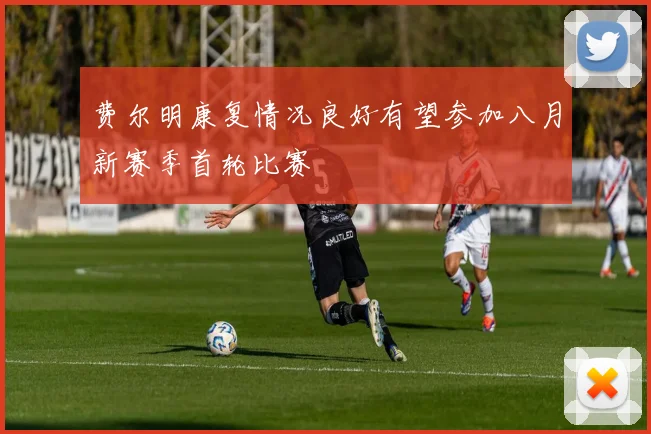 费尔明康复情况良好有望参加八月新赛季首轮比赛