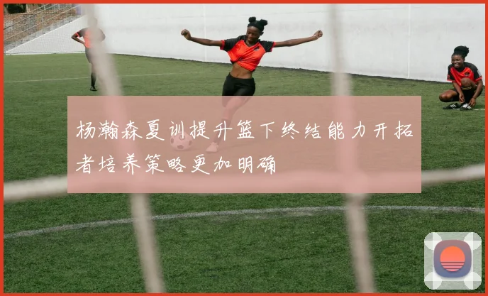 杨瀚森夏训提升篮下终结能力开拓者培养策略更加明确