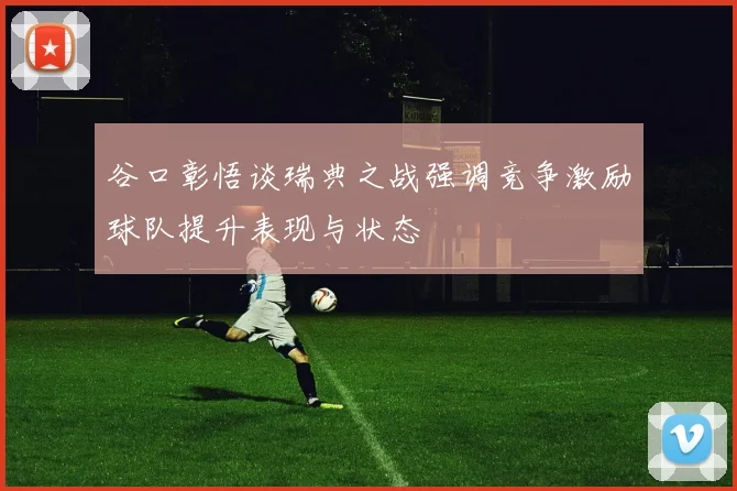 谷口彰悟谈瑞典之战强调竞争激励球队提升表现与状态
