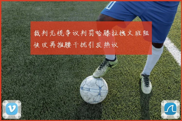 裁判无视争议判罚哈滕拉拽文班阻快攻再推腰干扰引发热议