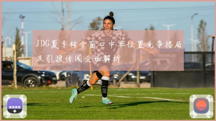 JDG夏季转会窗口中单位置竞争格局及引援传闻全面解析