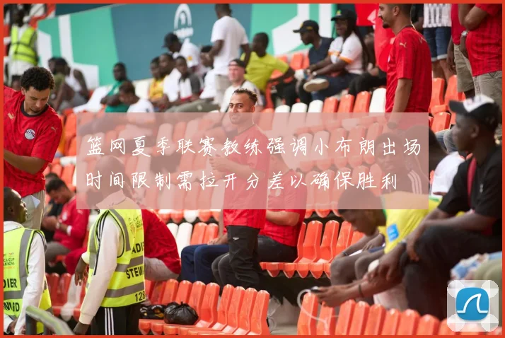篮网夏季联赛教练强调小布朗出场时间限制需拉开分差以确保胜利