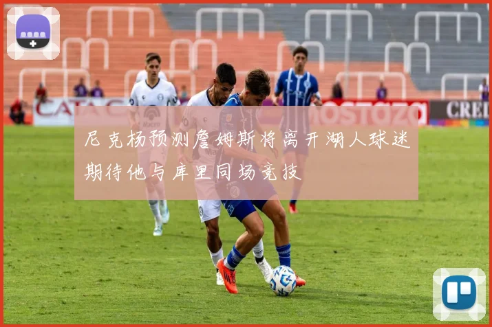 尼克杨预测詹姆斯将离开湖人球迷期待他与库里同场竞技
