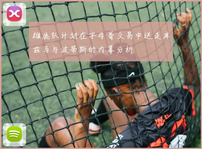 雄鹿队计划在字母哥交易中送走库兹马与波蒂斯的内幕分析