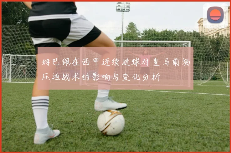 姆巴佩在西甲连续进球对皇马前场压迫战术的影响与变化分析