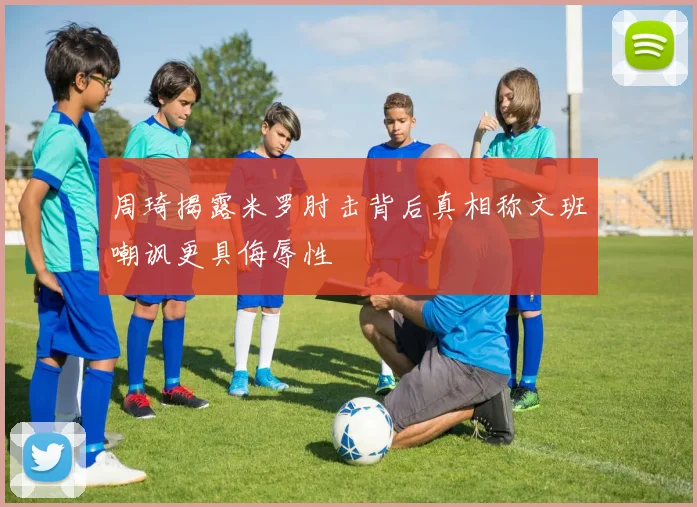 周琦揭露米罗肘击背后真相称文班嘲讽更具侮辱性