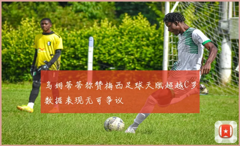 乌姆蒂蒂称赞梅西足球天赋超越C罗数据表现无可争议