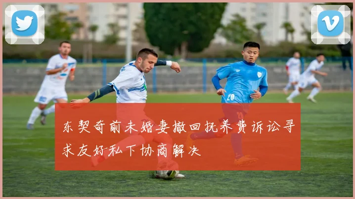 东契奇前未婚妻撤回抚养费诉讼寻求友好私下协商解决