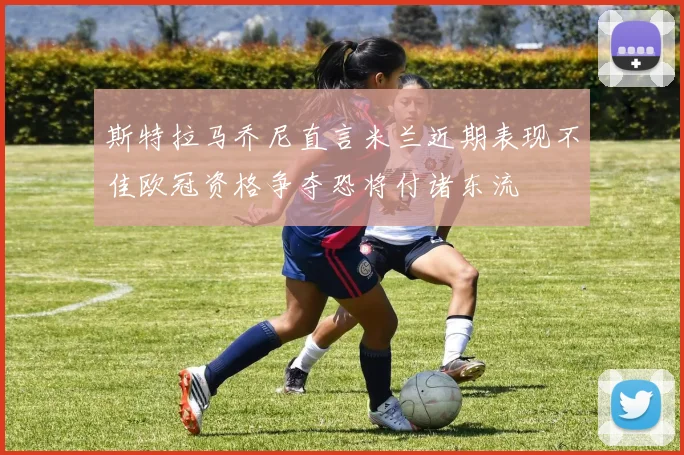 斯特拉马乔尼直言米兰近期表现不佳欧冠资格争夺恐将付诸东流