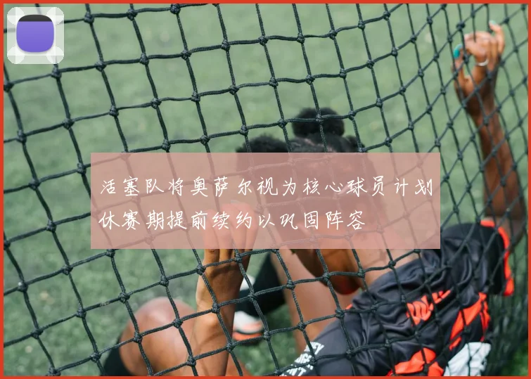 活塞队将奥萨尔视为核心球员计划休赛期提前续约以巩固阵容