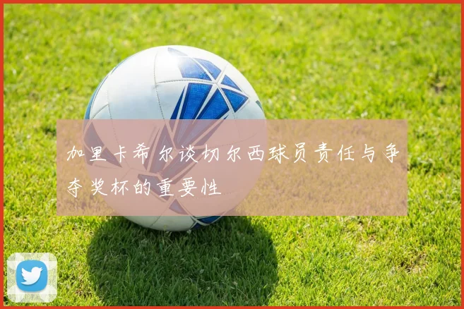 加里卡希尔谈切尔西球员责任与争夺奖杯的重要性
