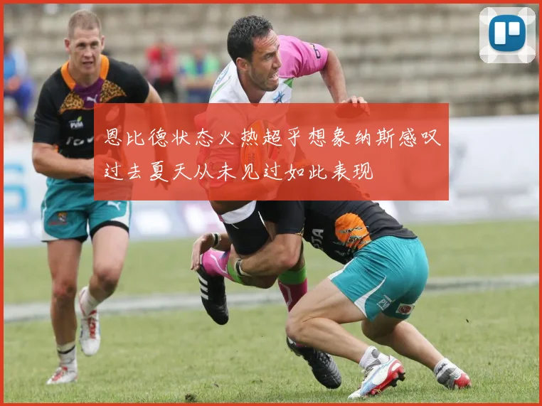 恩比德状态火热超乎想象纳斯感叹过去夏天从未见过如此表现