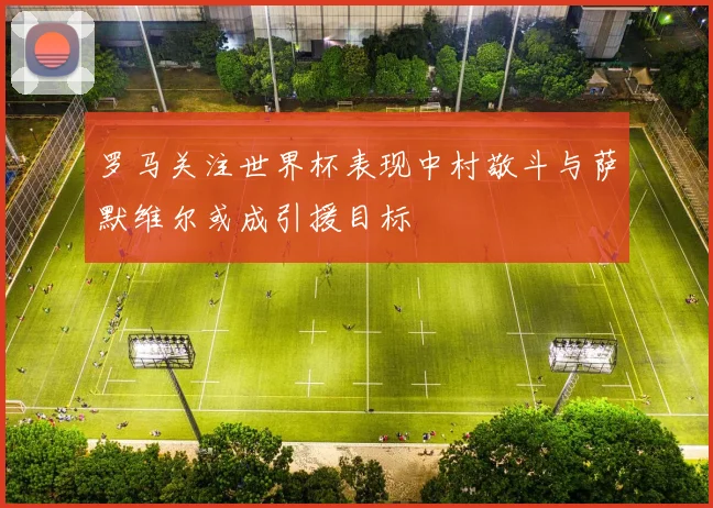 罗马关注世界杯表现中村敬斗与萨默维尔或成引援目标