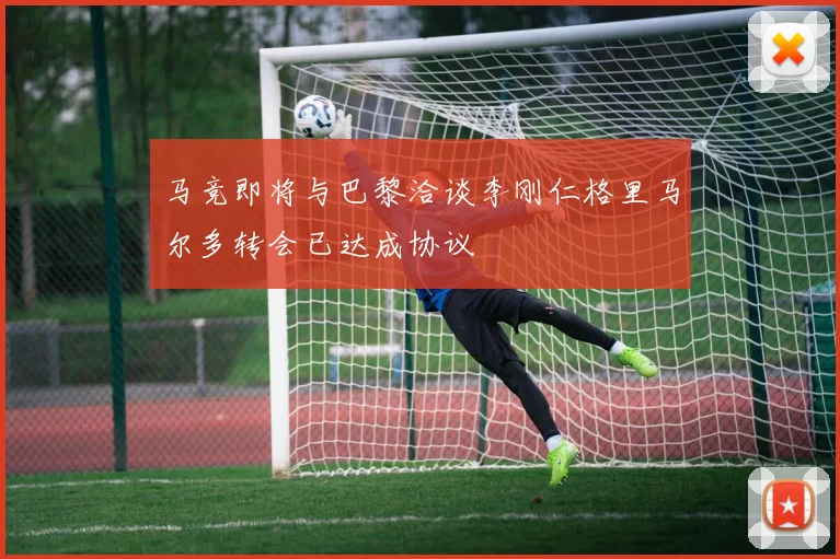 马竞即将与巴黎洽谈李刚仁格里马尔多转会已达成协议