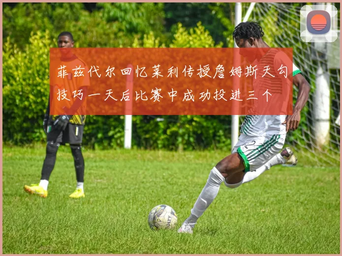 菲兹代尔回忆莱利传授詹姆斯天勾技巧一天后比赛中成功投进三个
