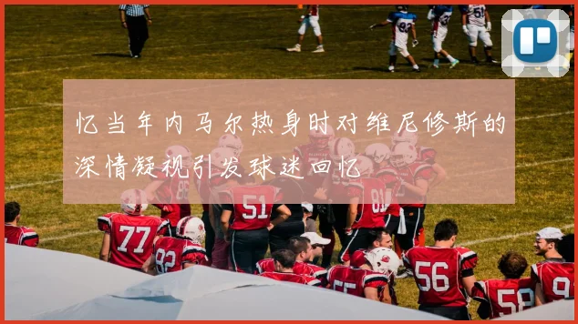 忆当年内马尔热身时对维尼修斯的深情凝视引发球迷回忆