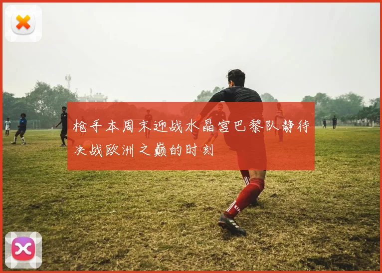 枪手本周末迎战水晶宫巴黎队静待决战欧洲之巅的时刻