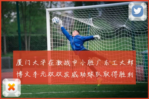 厦门大学在激战中小胜广东工大郑博文李元双双发威助球队取得胜利
