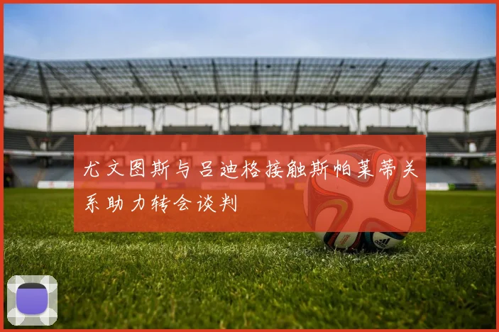 尤文图斯与吕迪格接触斯帕莱蒂关系助力转会谈判