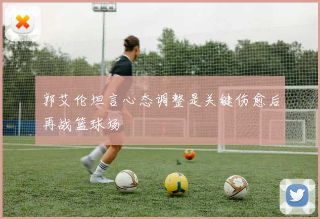 郭艾伦坦言心态调整是关键伤愈后再战篮球场
