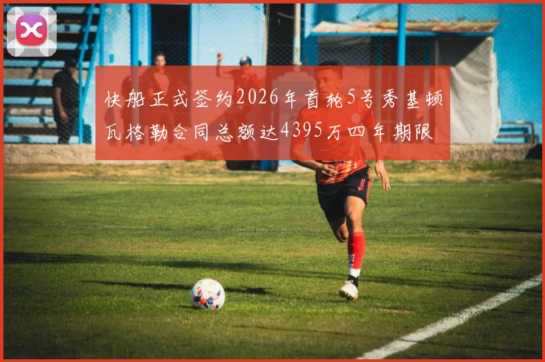 快船正式签约2026年首轮5号秀基顿瓦格勒合同总额达4395万四年期限