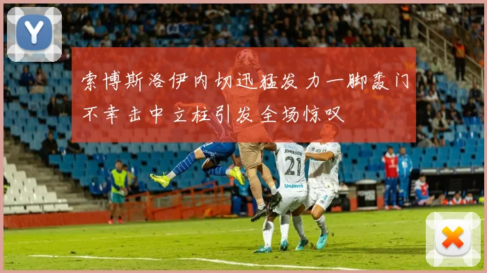 索博斯洛伊内切迅猛发力一脚轰门不幸击中立柱引发全场惊叹
