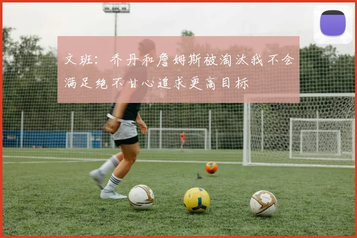 文班：乔丹和詹姆斯被淘汰我不会满足绝不甘心追求更高目标