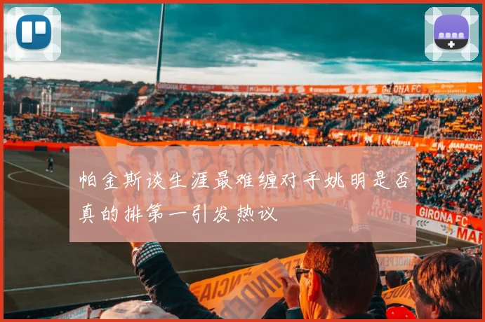 帕金斯谈生涯最难缠对手姚明是否真的排第一引发热议