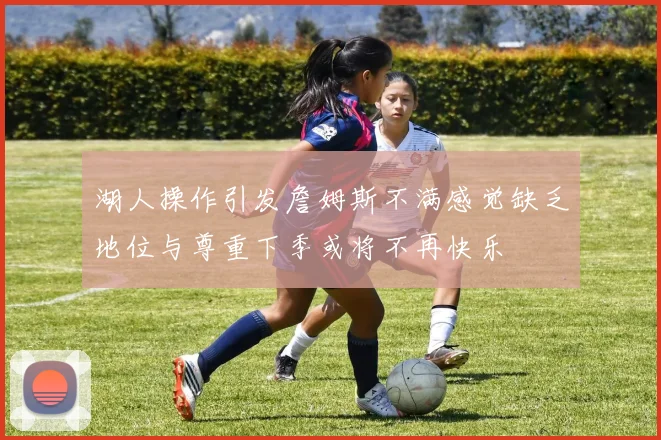 湖人操作引发詹姆斯不满感觉缺乏地位与尊重下季或将不再快乐
