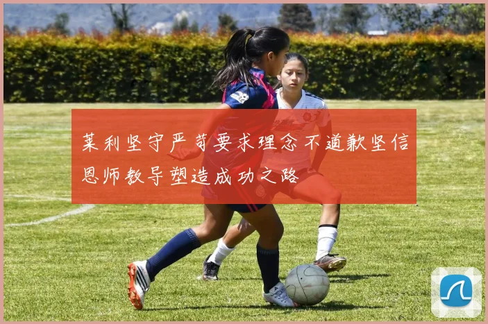 莱利坚守严苛要求理念不道歉坚信恩师教导塑造成功之路