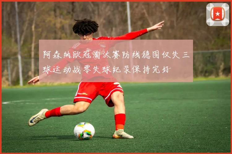 阿森纳欧冠淘汰赛防线稳固仅失三球运动战零失球纪录保持完好