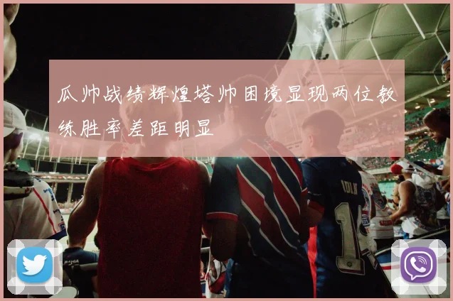 瓜帅战绩辉煌塔帅困境显现两位教练胜率差距明显