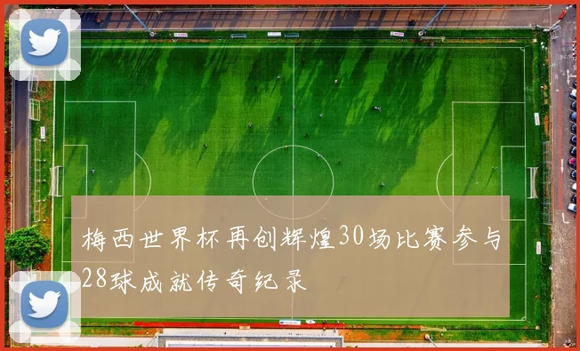 梅西世界杯再创辉煌30场比赛参与28球成就传奇纪录
