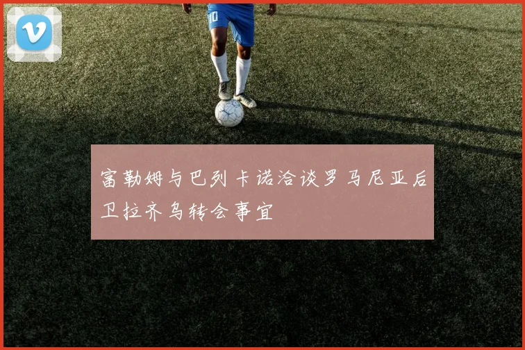 富勒姆与巴列卡诺洽谈罗马尼亚后卫拉齐乌转会事宜