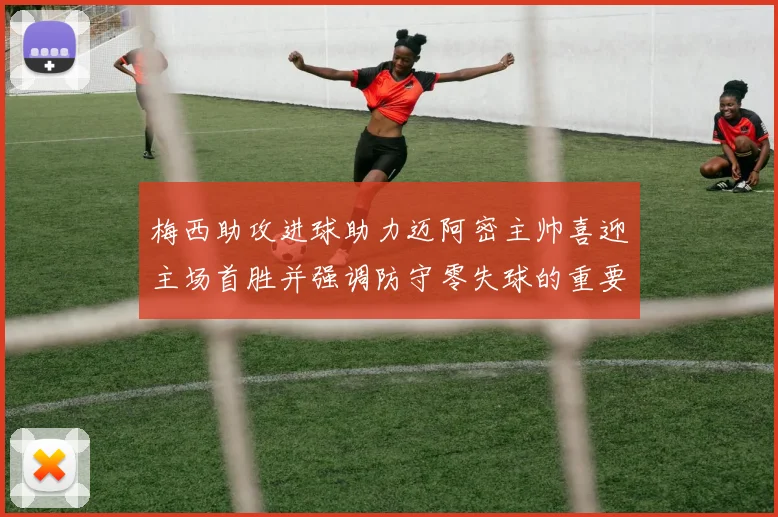 梅西助攻进球助力迈阿密主帅喜迎主场首胜并强调防守零失球的重要性