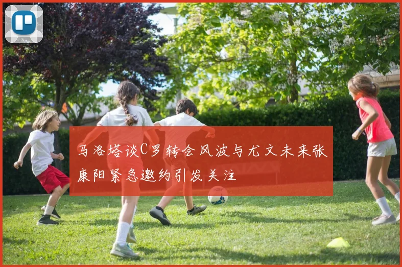 马洛塔谈C罗转会风波与尤文未来张康阳紧急邀约引发关注