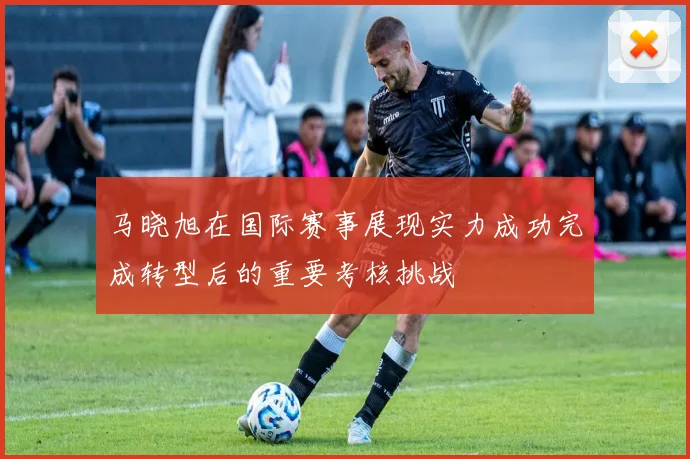 马晓旭在国际赛事展现实力成功完成转型后的重要考核挑战